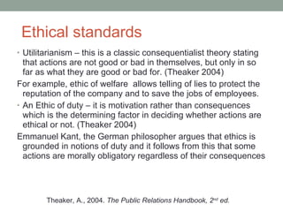 Ethical standards Utilitarianism  –  this is a classic consequentialist theory stating that actions are not good or bad in themselves, but only in so far as what they are good or bad for. (Theaker 2004) For example, ethic of welfare  allows telling of lies to protect the reputation of the company and to save the jobs of employees. An Ethic of duty  –  it is motivation rather than consequences which is the determining factor in deciding whether actions are ethical or not. (Theaker 2004) Emmanuel Kant, the German philosopher argues that ethics is grounded in notions of duty and it follows from this that some actions are morally obligatory regardless of their consequences Theaker, A., 2004.  The Public Relations Handbook, 2 nd  ed. 