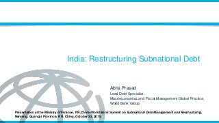 India: Restructuring Subnational Debt
Abha Prasad
Lead Debt Specialist
Macroeconomics and Fiscal Management Global Practice,
World Bank Group
Presentation at the Ministry of Finance, P.R.China-World Bank Summit on Subnational Debt Management and Restructuring,
Nanning, Guangxi Province, P.R. China, October 22, 2015.
 
