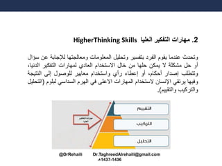 2.‫العليا‬ ‫التفكير‬ ‫مهارات‬HigherThinking Skills
‫وتحدث‬‫عندما‬‫يقوم‬‫الفرد‬‫بتفسير‬‫وتحليل‬‫المعلومات‬‫ومعالجتها‬‫لإلجا‬‫بة‬‫عن‬‫سؤال‬
‫أو‬‫حل‬‫مشكلة‬‫ال‬‫يمكن‬‫حلها‬‫من‬‫خال‬‫االستخدام‬‫العادي‬‫لمهارات‬‫التفكير‬‫الدن‬،‫يا‬
‫وتتطلب‬‫إصدار‬،‫أحكام‬‫أو‬‫إعطاء‬‫رأي‬‫واستخدام‬‫معايير‬‫للوصول‬‫إلى‬‫النتي‬‫جة‬
‫وفيها‬‫يرتقي‬‫اإلنسان‬‫الستخدام‬‫المهارات‬‫االعلى‬‫في‬‫الهرم‬‫السداسي‬‫لبل‬‫وم‬(‫التحليل‬
‫والتركيب‬‫والتقييم‬).
@DrRehaili Dr.TaghreedAlrehaili@gmail.com
1436-1437‫هـ‬
 