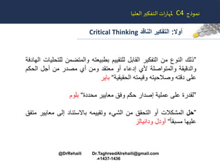 ‫أوال‬:‫الناقد‬ ‫التفكير‬Critical Thinking
‫نموذج‬C4‫العليا‬‫التفكير‬ ‫ات‬‫ر‬‫ملها‬
”‫ذلا‬‫النوع‬‫من‬‫التفكير‬‫القابل‬‫للتقييم‬‫بطبيعته‬‫والمتضمن‬‫ل‬‫لتحليات‬‫الهادفة‬
‫والدقيقة‬‫والمتواصلة‬‫ألي‬‫إدعاء‬‫أو‬‫معتقد‬‫ومن‬‫أي‬‫مصدر‬‫من‬‫أجل‬‫الحكم‬
‫على‬‫دقته‬‫وصالحيته‬‫وقيمته‬‫الحقيقية‬“‫باير‬
”‫لقدرة‬‫على‬‫عملية‬‫إصدار‬‫حكم‬‫وفق‬‫معايير‬‫محددة‬“‫بلوم‬
”‫حل‬‫المشكالت‬‫أو‬‫التحقق‬‫من‬‫الشيء‬‫وتقييمه‬‫باالستناد‬‫إلى‬‫معايي‬‫ر‬‫متفق‬
‫عليها‬ً‫ا‬‫مسبق‬“‫أودل‬‫ودانيالز‬
@DrRehaili Dr.TaghreedAlrehaili@gmail.com
1436-1437‫هـ‬
 