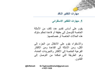 ‫الناقد‬ ‫التفكير‬ ‫مهارات‬
1.‫مهارات‬‫التفكير‬‫االستقرائى‬
‫يقوم‬‫على‬‫أساس‬‫تقديم‬‫عدد‬‫كاف‬‫من‬‫األمثلة‬
‫الخاصة‬‫للتوصل‬‫إلى‬‫حقيقة‬‫أو‬‫قاعدة‬‫تحكم‬‫س‬‫لوا‬
‫هذه‬‫الحاالت‬‫الخاصة‬‫أو‬‫خصائصها‬.
‫واالستقراء‬‫يقوم‬‫على‬‫االنتقال‬‫من‬‫الجزء‬‫إل‬‫ى‬
،‫الكل‬‫ومن‬‫األمثلة‬‫إلى‬‫القاعدة‬‫ومن‬‫األفكار‬
‫الفرعية‬‫الخاصة‬‫إلى‬‫األفكار‬‫والتجريدات‬‫ال‬،‫عامة‬
‫وهو‬‫الطريقة‬‫التي‬‫تمكننا‬‫من‬‫التوصل‬‫إلى‬
‫القانون‬.
@DrRehaili Dr.TaghreedAlrehaili@gmail.com
1436-1437‫هـ‬
 