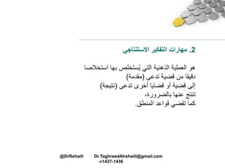 2.‫مهارات‬‫التفكير‬‫االستنتاجي‬
‫اس‬ ‫بها‬ ‫ستخلص‬ُ‫ي‬ ‫التي‬ ‫الذهنية‬ ‫العملية‬ ‫هو‬‫تخالصا‬
‫قضية‬ ‫من‬ ‫دقيقا‬‫تدعى‬(‫مقدمة‬)
‫أخرى‬ ‫قضايا‬ ‫أو‬ ‫قضية‬ ‫إلى‬‫تدعى‬(‫نتيجة‬)
‫عنها‬ ‫تنتج‬،‫بالضرورة‬
‫المنطق‬ ‫قواعد‬ ‫تقضي‬ ‫كما‬.
@DrRehaili Dr.TaghreedAlrehaili@gmail.com
1436-1437‫هـ‬
 