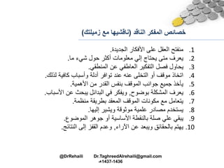 ‫الناقد‬ ‫المفكر‬ ‫خصائص‬(‫زمي‬ ‫مع‬ ‫ناقشيها‬‫لتك‬)
.1‫الجديدة‬ ‫األفكار‬ ‫على‬ ‫العقل‬ ‫منفتح‬.
.2‫ما‬ ‫شيء‬ ‫حول‬ ‫أكثر‬ ‫معلومات‬ ‫إلي‬ ‫يحتام‬ ‫متى‬ ‫يعرف‬.
.3‫المنطقي‬ ‫عن‬ ‫العاطفي‬ ‫التفكير‬ ‫فصل‬ ‫يحاول‬.
.4‫لذلا‬ ‫كافية‬ ‫وأسباب‬ ‫أدلة‬ ‫توافر‬ ‫عند‬ ‫عنه‬ ‫التخلى‬ ‫أو‬ ‫موقف‬ ‫اتخاذ‬.
.5‫األهمية‬ ‫من‬ ‫القدر‬ ‫بنفس‬ ‫الموقف‬ ‫جوانب‬ ‫جميع‬ ‫يأخذ‬.
.6‫بوضوح‬ ‫المشكلة‬ ‫يعرف‬,‫األسب‬ ‫عن‬ ‫يبحث‬ ‫البدائل‬ ‫في‬ ‫ويفكر‬‫اب‬.
.7‫منظمة‬ ‫بطريقة‬ ‫المعقد‬ ‫الموقف‬ ‫مكونات‬ ‫مع‬ ‫يتعامل‬.
.8‫علمية‬ ‫مصادر‬ ‫يستخدم‬‫موثوقة‬‫إليها‬ ‫ويشير‬.
.9‫الموضوع‬ ‫جوهر‬ ‫أو‬ ‫األساسية‬ ‫بالنقطة‬ ‫صلة‬ ‫علي‬ ‫يبقي‬.
.10‫اآلراء‬ ‫عن‬ ‫ويبعد‬ ‫بالحقائق‬ ‫يهتم‬,‫النتائج‬ ‫إلى‬ ‫القفز‬ ‫وعدم‬.
@DrRehaili Dr.TaghreedAlrehaili@gmail.com
1436-1437‫هـ‬
 