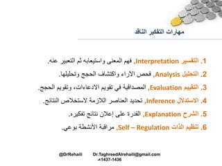 ‫الناقد‬ ‫التفكير‬ ‫مهارات‬
1.‫التفسير‬Interpretation,‫عنه‬ ‫التعبير‬ ‫ثم‬ ‫واستيعابه‬ ‫المعنى‬ ‫فهم‬.
2.‫التحليل‬Analysis,‫وتحليلها‬ ‫الحجج‬ ‫واكتشاف‬ ‫اآلراء‬ ‫فحص‬.
3.‫التقييم‬Evaluation,‫الحجج‬ ‫وتقويم‬ ،‫االدعاءات‬ ‫تقويم‬ ‫في‬ ‫المصداقية‬.
4.‫االستدالل‬Inference,‫النتائج‬ ‫الستخالص‬ ‫الالزمة‬ ‫العناصر‬ ‫تحديد‬.
5.‫الشرح‬Explanation,‫تفكيره‬ ‫نتائج‬ ‫إعالن‬ ‫على‬ ‫القدرة‬.
6.‫الذات‬ ‫تنظيم‬Self – Regulation,‫بوعي‬ ‫األنشطة‬ ‫مراقبة‬.
@DrRehaili Dr.TaghreedAlrehaili@gmail.com
1436-1437‫هـ‬
 