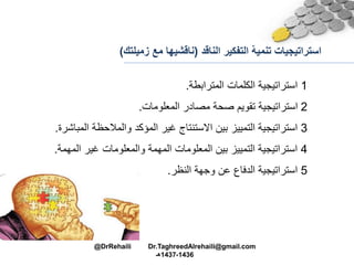 ‫التفكير‬ ‫تنمية‬ ‫استراتيجيات‬‫الناقد‬(‫م‬ ‫ناقشيها‬‫زميلتك‬ ‫ع‬)
1‫المترابطة‬ ‫الكلمات‬ ‫استراتيجية‬.
2‫المعلومات‬ ‫مصادر‬ ‫صحة‬ ‫تقويم‬ ‫استراتيجية‬.
3‫والمالحظة‬ ‫المؤكد‬ ‫غير‬ ‫االستنتام‬ ‫بين‬ ‫التمييز‬ ‫استراتيجية‬‫المباشرة‬.
4‫ال‬ ‫غير‬ ‫والمعلومات‬ ‫المهمة‬ ‫المعلومات‬ ‫بين‬ ‫التمييز‬ ‫استراتيجية‬‫مهمة‬.
5‫النظر‬ ‫وجهة‬ ‫عن‬ ‫الدفاع‬ ‫استراتيجية‬.
@DrRehaili Dr.TaghreedAlrehaili@gmail.com
1436-1437‫هـ‬
 