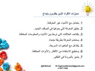 ‫بإبداع‬ ‫يفكرون‬ ‫الذين‬ ‫األفراد‬ ‫مميزات‬
1.‫المتوقعة‬ ‫غير‬ ‫األشياء‬ ‫مع‬ ‫يتعامل‬.
2.‫الجديد‬ ‫الموقف‬ ‫في‬ ‫يعرفها‬ ‫التي‬ ‫المعرفة‬ ‫يطبق‬.
3.‫المخت‬ ‫والمعلومات‬ ‫األشياء‬ ‫بين‬ ‫تربط‬ ‫التي‬ ‫العالقات‬ ‫يكتشف‬‫لفة‬.
4.‫جديدة‬ ‫بطريقة‬ ‫المعرفة‬ ‫يستخدم‬.
5.‫السريعة‬ ‫المتغيرات‬ ‫مع‬ ‫يتفاعل‬.
6.‫المختلفة‬ ‫واألدوات‬ ‫األفكار‬ ‫من‬ ‫االستفادة‬ ‫يستطيع‬.
7.‫التفكير‬ ‫في‬ ‫بالمرونة‬ ‫يتميز‬.
@DrRehaili Dr.TaghreedAlrehaili@gmail.com
1436-1437‫هـ‬
 