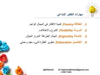 ‫اإلبداعي‬ ‫التفكير‬ ‫مهارات‬
.1‫الطالقة‬Fluency,‫الواحد‬ ‫المجال‬ ‫في‬ ‫االفكار‬ ‫كمية‬.
.2‫المرونة‬Flexibility,‫واالختالف‬ ‫التنوع‬.
.3‫األصالة‬Originality,‫ة‬ّ‫د‬‫الج‬,‫الطرافة‬’‫الندرة‬,‫الخيال‬.
.4‫التفاصيل‬Elaboration,‫مفيد‬ ‫لشيء‬ ‫الفكرة‬ ‫تطوير‬‫وعملي‬.
@DrRehaili Dr.TaghreedAlrehaili@gmail.com
1436-1437‫هـ‬
 