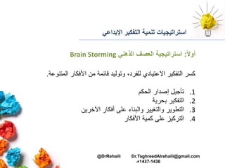 ‫اإلبداعي‬ ‫التفكير‬ ‫تنمية‬ ‫استراتيجيات‬
‫ا‬‫ال‬‫أو‬:‫الذهني‬ ‫العصف‬ ‫استراتيجية‬Brain Storming
‫المت‬ ‫األفكار‬ ‫من‬ ‫قائمة‬ ‫وتوليد‬ ،‫للفرد‬ ‫االعتيادي‬ ‫التفكير‬ ‫كسر‬‫نوعة‬.
.1‫الحكم‬ ‫إصدار‬ ‫تأجيل‬
.2‫بحرية‬ ‫التفكير‬
.3‫اآلخرين‬ ‫أفكار‬ ‫على‬ ‫والبناء‬ ‫والتغيير‬ ‫التطوير‬
.4‫األفكار‬ ‫كمية‬ ‫على‬ ‫التركيز‬
@DrRehaili Dr.TaghreedAlrehaili@gmail.com
1436-1437‫هـ‬
 