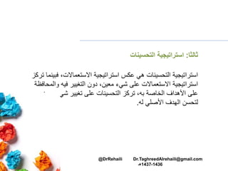 ‫ثالثا‬:‫التحسينات‬ ‫استراتيجية‬
‫ف‬ ،‫االستعماالت‬ ‫استراتيجية‬ ‫عكس‬ ‫هي‬ ‫التحسينات‬ ‫استراتيجية‬‫تركز‬ ‫بينما‬
‫و‬ ‫فيه‬ ‫التغيير‬ ‫دون‬ ،‫معين‬ ‫شيء‬ ‫على‬ ‫االستعماالت‬ ‫استراتيجية‬‫المحافظة‬
‫الخاصة‬ ‫األهداف‬ ‫على‬‫به‬‫مع‬ ‫شيء‬ ‫تغيير‬ ‫على‬ ‫التحسينات‬ ‫تركز‬ ،‫ين‬
‫له‬ ‫األصلي‬ ‫الهدف‬ ‫لتحسن‬.
@DrRehaili Dr.TaghreedAlrehaili@gmail.com
1436-1437‫هـ‬
 