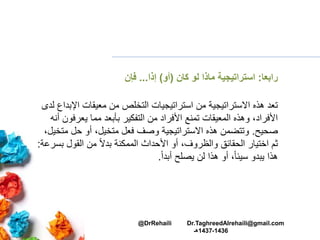 ‫رابعا‬:‫لو‬ ‫ماذا‬ ‫استراتيجية‬‫كان‬(‫أو‬)‫إذا‬...‫فإن‬
‫اإل‬ ‫معيقات‬ ‫من‬ ‫التخلص‬ ‫استراتيجيات‬ ‫من‬ ‫االستراتيجية‬ ‫هذه‬ ‫تعد‬‫لدى‬ ‫بداع‬
‫يعرف‬ ‫مما‬ ‫بأبعد‬ ‫التفكير‬ ‫من‬ ‫األفراد‬ ‫تمنع‬ ‫المعيقات‬ ‫وهذه‬ ،‫األفراد‬‫أنه‬ ‫ون‬
‫صحيح‬.‫م‬ ‫حل‬ ‫أو‬ ،‫متخيل‬ ‫فعل‬ ‫وصف‬ ‫االستراتيجية‬ ‫هذه‬ ‫وتتضمن‬،‫تخيل‬
‫ب‬ ‫القول‬ ‫من‬ ً‫ال‬‫بد‬ ‫الممكنة‬ ‫األحداث‬ ‫أو‬ ،‫والظروف‬ ‫الحقائق‬ ‫اختيار‬ ‫ثم‬‫سرعة‬:
ً‫ا‬‫أبد‬ ‫يصلح‬ ‫لن‬ ‫هذا‬ ‫أو‬ ،ً‫ا‬‫سيئ‬ ‫يبدو‬ ‫هذا‬.
@DrRehaili Dr.TaghreedAlrehaili@gmail.com
1436-1437‫هـ‬
 