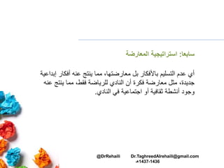 ‫سابعا‬:‫المعارضة‬ ‫استراتيجية‬
‫إب‬ ‫أفكار‬ ‫عنه‬ ‫ينتج‬ ‫مما‬ ،‫معارضتها‬ ‫بل‬ ‫باألفكار‬ ‫التسليم‬ ‫عدم‬ ‫أي‬‫داعية‬
‫عن‬ ‫ينتج‬ ‫مما‬ ،‫فقط‬ ‫للرياضة‬ ‫النادي‬ ‫أن‬ ‫فكرة‬ ‫معارضة‬ ‫مثل‬ ،‫جديدة‬‫ه‬
‫النادي‬ ‫في‬ ‫اجتماعية‬ ‫أو‬ ‫ثقافية‬ ‫أنشطة‬ ‫وجود‬.
@DrRehaili Dr.TaghreedAlrehaili@gmail.com
1436-1437‫هـ‬
 