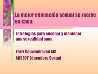 La mejor educación sexual se recibe
en casa:
Estrategias para enseñar y mantener
una sexualidad sana
Terri Couwenhoven MS
AASECT Educadora Sexual
 