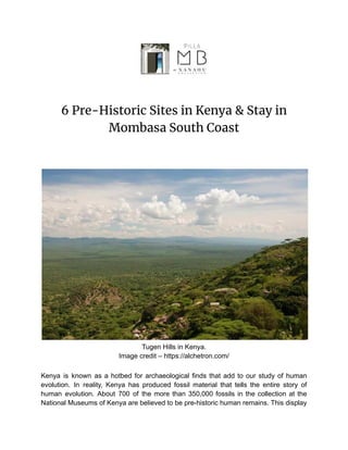 6 Pre-Historic Sites in Kenya & Stay in
Mombasa South Coast
Tugen Hills in Kenya.
Image credit – https://alchetron.com/
Kenya is known as a hotbed for archaeological finds that add to our study of human
evolution. In reality, Kenya has produced fossil material that tells the entire story of
human evolution. About 700 of the more than 350,000 fossils in the collection at the
National Museums of Kenya are believed to be pre-historic human remains. This display
 