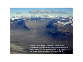 Conocida como Ridge A, la meseta antártica, está
localiza en el Territorio Antártico Australiano. Además de
ser el más seco, Ridge A es también el lugar más frío, con
una temperatura promedio en invierno de -70º C.
 
