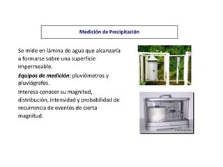 Se mide en lámina de agua que alcanzaría
a formarse sobre una superficie
impermeable.
Equipos de medición: pluviómetros y
pluviógrafos.
Interesa conocer su magnitud,
distribución, intensidad y probabilidad de
recurrencia de eventos de cierta
magnitud.
Medición de Precipitación
 