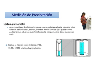 Medición de Precipitación
Lectura pluviómetro
o Agua recogida en depósito se introduce en una probeta graduada, y se determina
cantidad de lluvia caída, es decir, altura en mm de capa de agua que se habría
podido formar sobre una superficie horizontal e impermeable, de no evaporarse
nada.
 Lectura se hace en horas sinópticas (7:00,
13:00 y 19:00), totalizando precipitación.
 