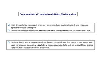 Procesamiento y Presentación de Datos Pluviométricos
 Existe diversidad de maneras de procesar y presentar datos pluviométricos de una estación o
representativos de una región.
 Elección del método depende de naturaleza de datos y del propósito que se tenga para su uso.
 Conjunto de datos (que representan altura de agua caída en horas, días, meses o años en un cierto
lugar) corresponde a una serie estadística y, en consecuencia, dicha serie es susceptible de analizar
y presentarse a través de métodos estadísticos.
 