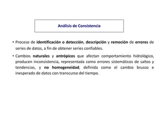 Análisis de Consistencia
• Proceso de identificación o detección, descripción y remoción de errores de
series de datos, a fin de obtener series confiables.
• Cambios naturales y antrópicos que afectan comportamiento hidrológico,
producen inconsistencia, representada como errores sistemáticos de saltos y
tendencias, y no homogeneidad, definida como el cambio brusco e
inesperado de datos con transcurso del tiempo.
 