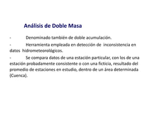 - Denominado también de doble acumulación.
- Herramienta empleada en detección de inconsistencia en
datos hidrometeorológicos.
- Se compara datos de una estación particular, con los de una
estación probadamente consistente o con una ficticia, resultado del
promedio de estaciones en estudio, dentro de un área determinada
(Cuenca).
Análisis de Doble Masa
 