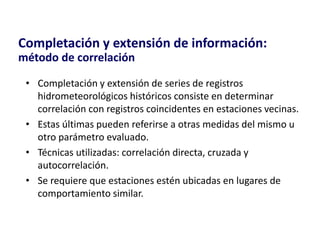 • Completación y extensión de series de registros
hidrometeorológicos históricos consiste en determinar
correlación con registros coincidentes en estaciones vecinas.
• Estas últimas pueden referirse a otras medidas del mismo u
otro parámetro evaluado.
• Técnicas utilizadas: correlación directa, cruzada y
autocorrelación.
• Se requiere que estaciones estén ubicadas en lugares de
comportamiento similar.
Completación y extensión de información:
método de correlación
 