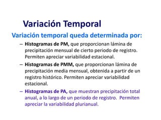 Variación temporal queda determinada por:
– Histogramas de PM, que proporcionan lámina de
precipitación mensual de cierto periodo de registro.
Permiten apreciar variabilidad estacional.
– Histogramas de PMM, que proporcionan lámina de
precipitación media mensual, obtenida a partir de un
registro histórico. Permiten apreciar variabilidad
estacional.
– Histogramas de PA, que muestran precipitación total
anual, a lo largo de un periodo de registro. Permiten
apreciar la variabilidad plurianual.
Variación Temporal
 