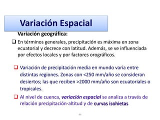 44
Variación geográfica:
 En términos generales, precipitación es máxima en zona
ecuatorial y decrece con latitud. Además, se ve influenciada
por efectos locales y por factores orográficos.
Variación Espacial
 Variación de precipitación media en mundo varía entre
distintas regiones. Zonas con <250 mm/año se consideran
desiertos; las que reciben >2000 mm/año son ecuatoriales o
tropicales.
 Al nivel de cuenca, variación espacial se analiza a través de
relación precipitación-altitud y de curvas isohietas
 
