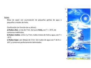 Nubes
Masa de vapor con acumulación de pequeñas gotitas de agua o
pequeños cristales de hielo.
Clasificación (en función de su altura) :
a) Nubes altas: a más de 7 km. Son puro hielo, con T < -35°C; de
contornos indefinidos.
b) Nubes medias: entre 2 y 7 km; nubes mixtas de hielo y agua, con T >
-35°C.
c) Nubes bajas: por debajo de 2 km. Son nubes de agua con T de 0 a -
10°C y contornos perfectamente delimitados.
 
