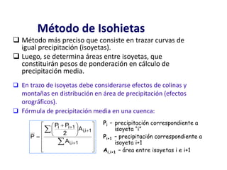Método de Isohietas
 Método más preciso que consiste en trazar curvas de
igual precipitación (isoyetas).
 Luego, se determina áreas entre isoyetas, que
constituirán pesos de ponderación en cálculo de
precipitación media.

















 






1i,i
1i,i
1ii
A
A
2
PP
P
 En trazo de isoyetas debe considerarse efectos de colinas y
montañas en distribución en área de precipitación (efectos
orográficos).
 Fórmula de precipitación media en una cuenca:
Pi – precipitación correspondiente a
isoyeta “i”
Pi+1 – precipitación correspondiente a
isoyeta i+1
Ai,i+1 – área entre isoyetas i e i+1
 