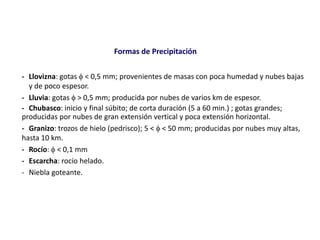 Formas de Precipitación
- Llovizna: gotas  < 0,5 mm; provenientes de masas con poca humedad y nubes bajas
y de poco espesor.
- Lluvia: gotas  > 0,5 mm; producida por nubes de varios km de espesor.
- Chubasco: inicio y final súbito; de corta duración (5 a 60 min.) ; gotas grandes;
producidas por nubes de gran extensión vertical y poca extensión horizontal.
- Granizo: trozos de hielo (pedrisco); 5 <  < 50 mm; producidas por nubes muy altas,
hasta 10 km.
- Rocío:  < 0,1 mm
- Escarcha: rocío helado.
- Niebla goteante.
 