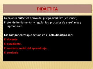 Didàctica La palabra didáctica deriva del griego didaktike (‘enseñar’) Pretende fundamentar y regular los  procesos de enseñanza y aprendizaje. Los componentes que actúan en el acto didáctico son: El docente  El estudiante. El contexto social del aprendizaje. El currículo 