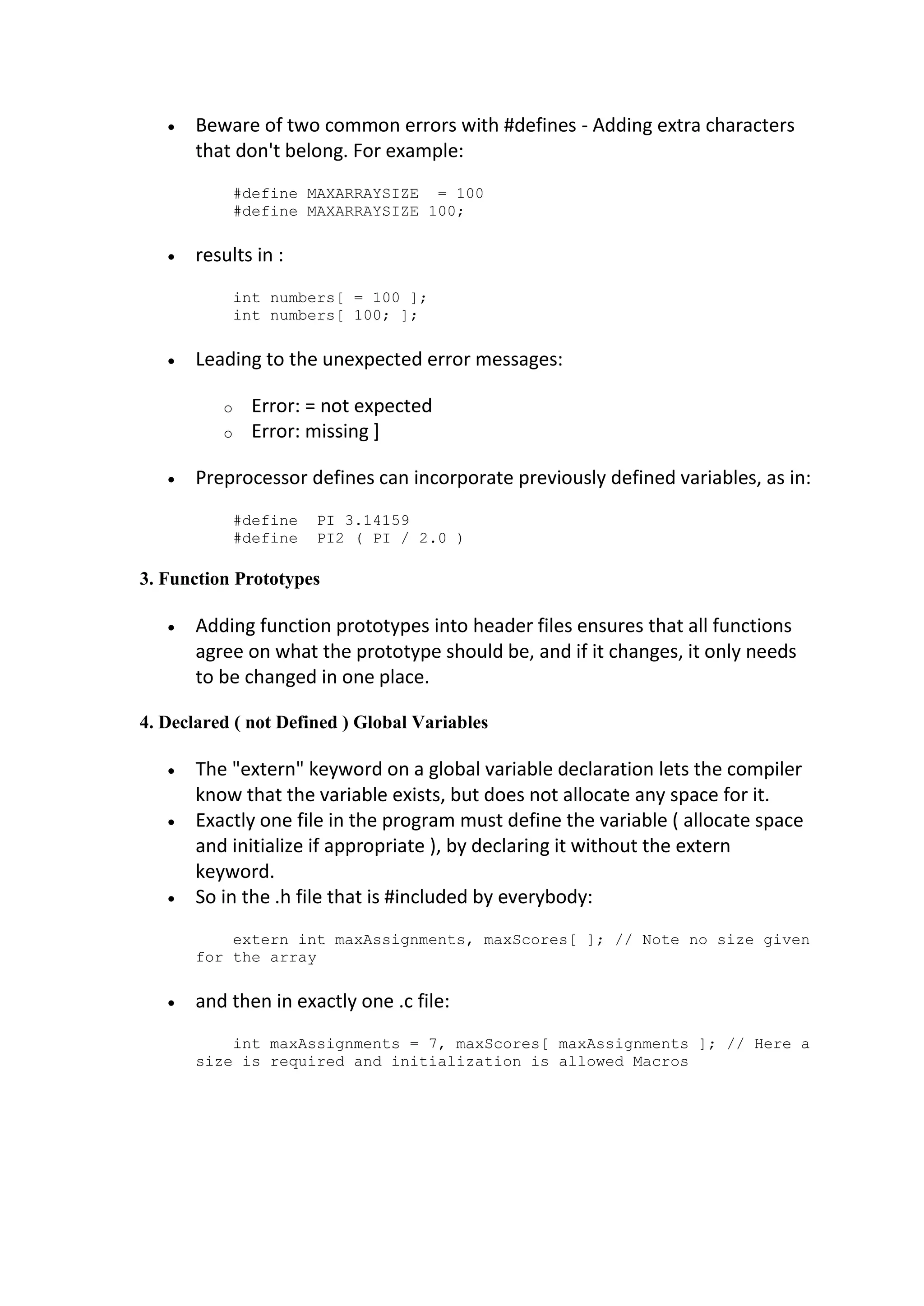 Beware of two common errors with #defines - Adding extra characters that don't belong. For example: #define MAXARRAYSIZE = 100 #define MAXARRAYSIZE 100;  results in : int numbers[ = 100 ]; int numbers[ 100; ];  Leading to the unexpected error messages: o Error: = not expected o Error: missing ]  Preprocessor defines can incorporate previously defined variables, as in: #define PI 3.14159 #define PI2 ( PI / 2.0 ) 3. Function Prototypes  Adding function prototypes into header files ensures that all functions agree on what the prototype should be, and if it changes, it only needs to be changed in one place. 4. Declared ( not Defined ) Global Variables  The "extern" keyword on a global variable declaration lets the compiler know that the variable exists, but does not allocate any space for it.  Exactly one file in the program must define the variable ( allocate space and initialize if appropriate ), by declaring it without the extern keyword.  So in the .h file that is #included by everybody: extern int maxAssignments, maxScores[ ]; // Note no size given for the array  and then in exactly one .c file: int maxAssignments = 7, maxScores[ maxAssignments ]; // Here a size is required and initialization is allowed Macros 