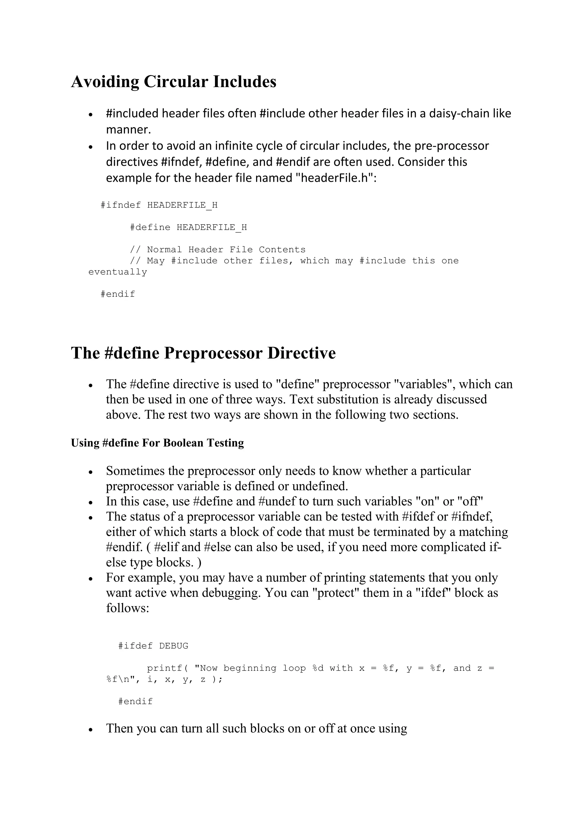 Avoiding Circular Includes  #included header files often #include other header files in a daisy-chain like manner.  In order to avoid an infinite cycle of circular includes, the pre-processor directives #ifndef, #define, and #endif are often used. Consider this example for the header file named "headerFile.h": #ifndef HEADERFILE_H #define HEADERFILE_H // Normal Header File Contents // May #include other files, which may #include this one eventually #endif The #define Preprocessor Directive  The #define directive is used to "define" preprocessor "variables", which can then be used in one of three ways. Text substitution is already discussed above. The rest two ways are shown in the following two sections. Using #define For Boolean Testing  Sometimes the preprocessor only needs to know whether a particular preprocessor variable is defined or undefined.  In this case, use #define and #undef to turn such variables "on" or "off"  The status of a preprocessor variable can be tested with #ifdef or #ifndef, either of which starts a block of code that must be terminated by a matching #endif. ( #elif and #else can also be used, if you need more complicated if- else type blocks. )  For example, you may have a number of printing statements that you only want active when debugging. You can "protect" them in a "ifdef" block as follows: #ifdef DEBUG printf( "Now beginning loop %d with x = %f, y = %f, and z = %fn", i, x, y, z ); #endif  Then you can turn all such blocks on or off at once using 
