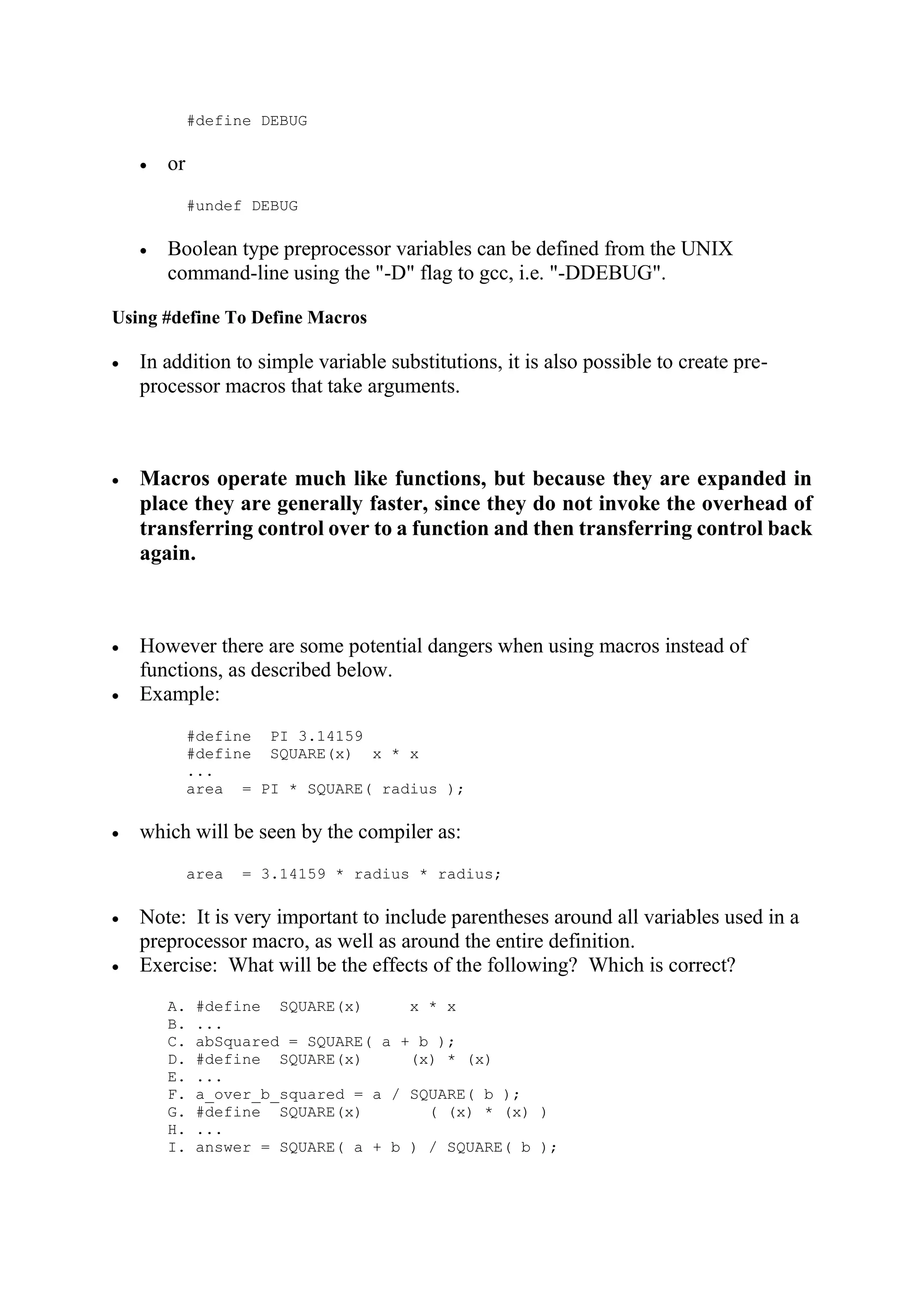 #define DEBUG  or #undef DEBUG  Boolean type preprocessor variables can be defined from the UNIX command-line using the "-D" flag to gcc, i.e. "-DDEBUG". Using #define To Define Macros  In addition to simple variable substitutions, it is also possible to create pre- processor macros that take arguments.  Macros operate much like functions, but because they are expanded in place they are generally faster, since they do not invoke the overhead of transferring control over to a function and then transferring control back again.  However there are some potential dangers when using macros instead of functions, as described below.  Example: #define PI 3.14159 #define SQUARE(x) x * x ... area = PI * SQUARE( radius );  which will be seen by the compiler as: area = 3.14159 * radius * radius;  Note: It is very important to include parentheses around all variables used in a preprocessor macro, as well as around the entire definition.  Exercise: What will be the effects of the following? Which is correct? A. #define SQUARE(x) x * x B. ... C. abSquared = SQUARE( a + b ); D. #define SQUARE(x) (x) * (x) E. ... F. a_over_b_squared = a / SQUARE( b ); G. #define SQUARE(x) ( (x) * (x) ) H. ... I. answer = SQUARE( a + b ) / SQUARE( b ); 