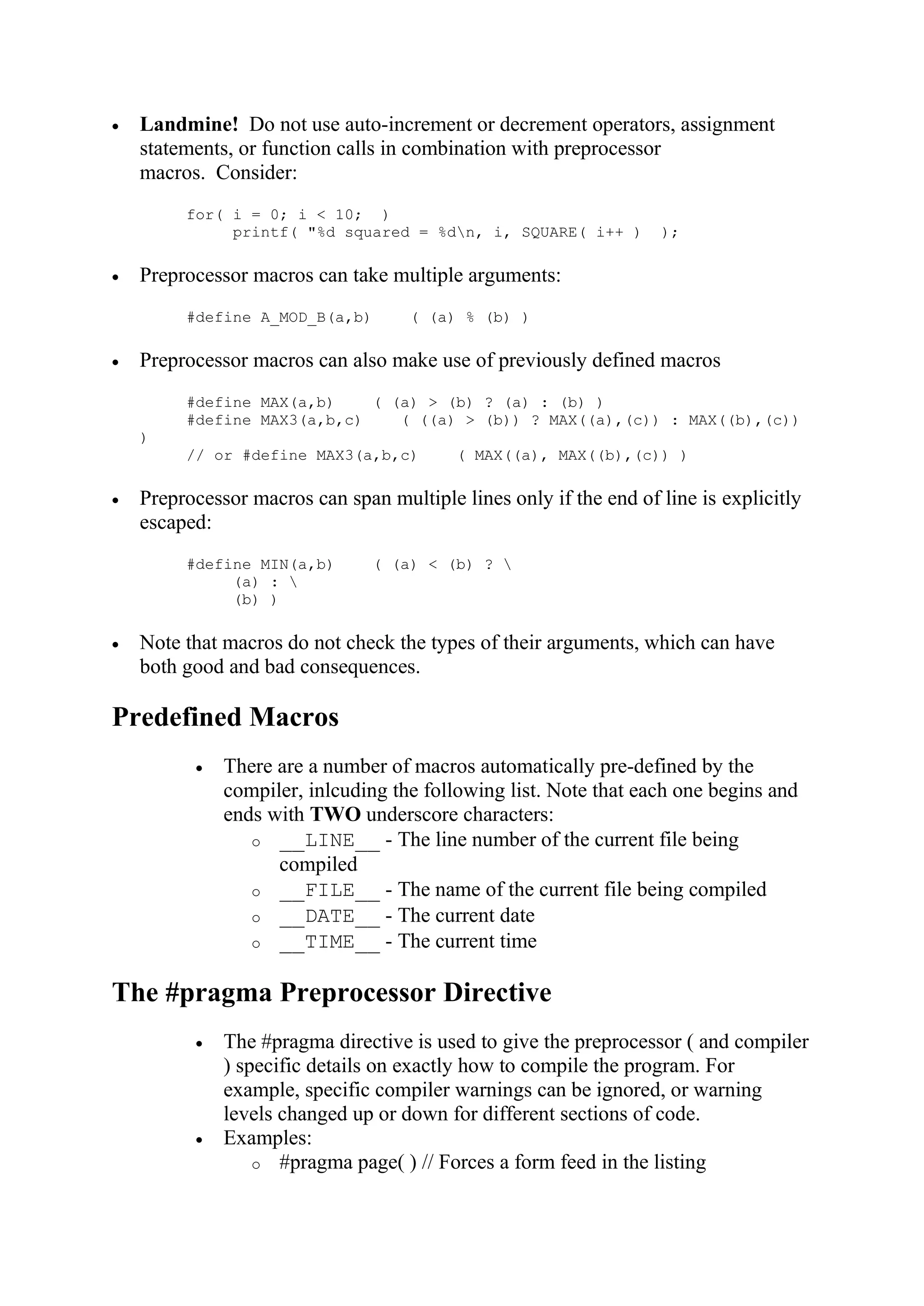  Landmine! Do not use auto-increment or decrement operators, assignment statements, or function calls in combination with preprocessor macros. Consider: for( i = 0; i < 10; ) printf( "%d squared = %dn, i, SQUARE( i++ ) );  Preprocessor macros can take multiple arguments: #define A_MOD_B(a,b) ( (a) % (b) )  Preprocessor macros can also make use of previously defined macros #define MAX(a,b) ( (a) > (b) ? (a) : (b) ) #define MAX3(a,b,c) ( ((a) > (b)) ? MAX((a),(c)) : MAX((b),(c)) ) // or #define MAX3(a,b,c) ( MAX((a), MAX((b),(c)) )  Preprocessor macros can span multiple lines only if the end of line is explicitly escaped: #define MIN(a,b) ( (a) < (b) ? (a) : (b) )  Note that macros do not check the types of their arguments, which can have both good and bad consequences. Predefined Macros  There are a number of macros automatically pre-defined by the compiler, inlcuding the following list. Note that each one begins and ends with TWO underscore characters: o __LINE__ - The line number of the current file being compiled o __FILE__ - The name of the current file being compiled o __DATE__ - The current date o __TIME__ - The current time The #pragma Preprocessor Directive  The #pragma directive is used to give the preprocessor ( and compiler ) specific details on exactly how to compile the program. For example, specific compiler warnings can be ignored, or warning levels changed up or down for different sections of code.  Examples: o #pragma page( ) // Forces a form feed in the listing 