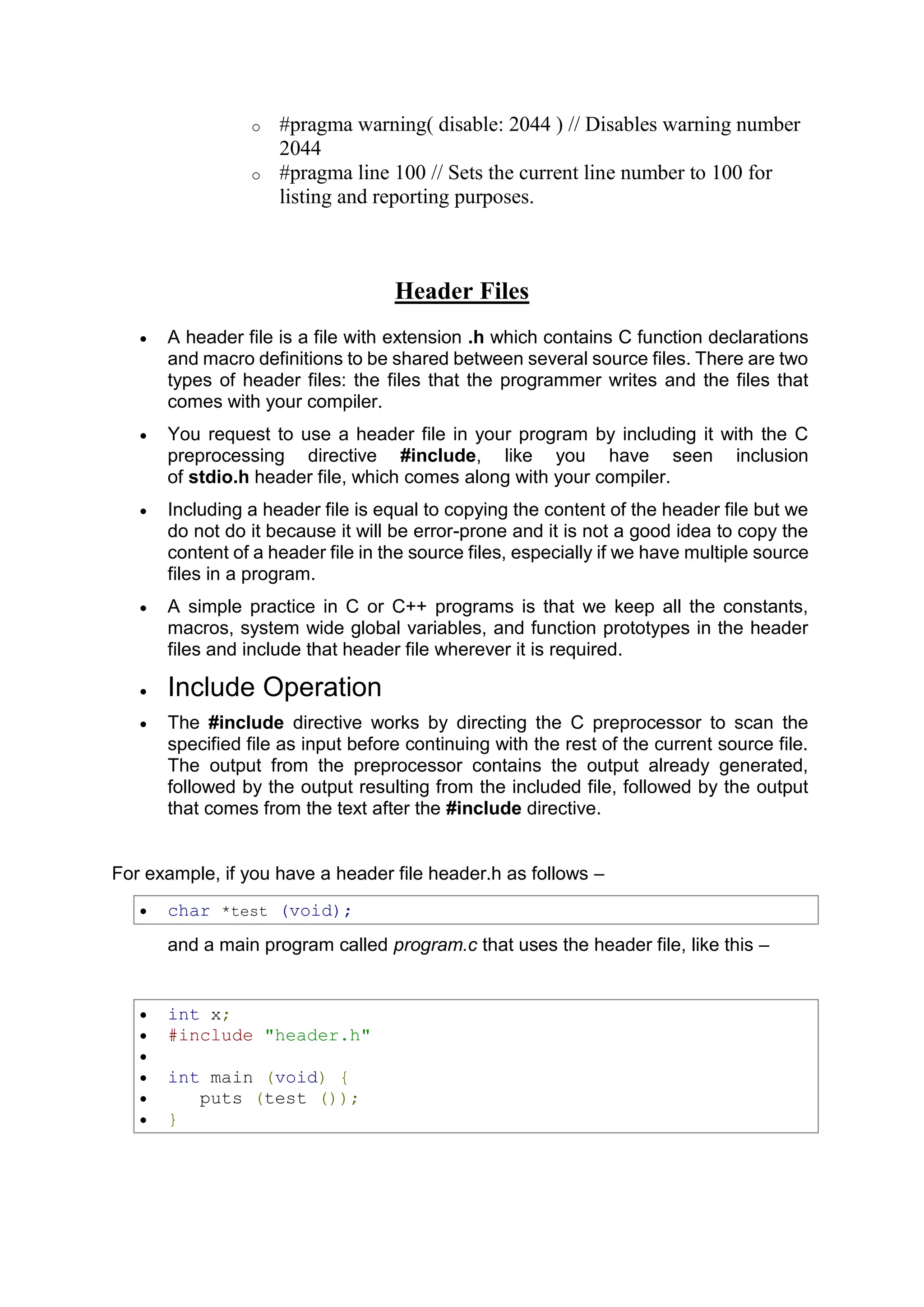 o #pragma warning( disable: 2044 ) // Disables warning number 2044 o #pragma line 100 // Sets the current line number to 100 for listing and reporting purposes. Header Files  A header file is a file with extension .h which contains C function declarations and macro definitions to be shared between several source files. There are two types of header files: the files that the programmer writes and the files that comes with your compiler.  You request to use a header file in your program by including it with the C preprocessing directive #include, like you have seen inclusion of stdio.h header file, which comes along with your compiler.  Including a header file is equal to copying the content of the header file but we do not do it because it will be error-prone and it is not a good idea to copy the content of a header file in the source files, especially if we have multiple source files in a program.  A simple practice in C or C++ programs is that we keep all the constants, macros, system wide global variables, and function prototypes in the header files and include that header file wherever it is required.  Include Operation  The #include directive works by directing the C preprocessor to scan the specified file as input before continuing with the rest of the current source file. The output from the preprocessor contains the output already generated, followed by the output resulting from the included file, followed by the output that comes from the text after the #include directive. For example, if you have a header file header.h as follows –  char *test (void); and a main program called program.c that uses the header file, like this –  int x;  #include "header.h"   int main (void) {  puts (test ());  } 
