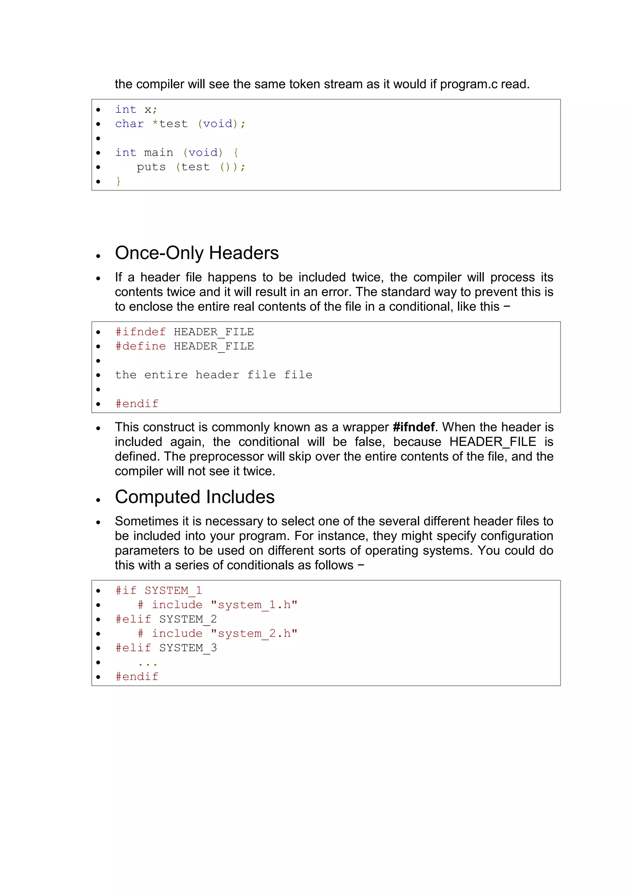 the compiler will see the same token stream as it would if program.c read.  int x;  char *test (void);   int main (void) {  puts (test ());  }  Once-Only Headers  If a header file happens to be included twice, the compiler will process its contents twice and it will result in an error. The standard way to prevent this is to enclose the entire real contents of the file in a conditional, like this −  #ifndef HEADER_FILE  #define HEADER_FILE   the entire header file file   #endif  This construct is commonly known as a wrapper #ifndef. When the header is included again, the conditional will be false, because HEADER_FILE is defined. The preprocessor will skip over the entire contents of the file, and the compiler will not see it twice.  Computed Includes  Sometimes it is necessary to select one of the several different header files to be included into your program. For instance, they might specify configuration parameters to be used on different sorts of operating systems. You could do this with a series of conditionals as follows −  #if SYSTEM_1  # include "system_1.h"  #elif SYSTEM_2  # include "system_2.h"  #elif SYSTEM_3  ...  #endif 
