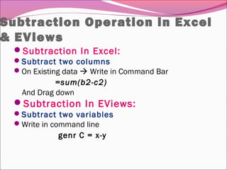 Subtraction Operation in Excel
& EViews
Subtraction In Excel:
Subtract two columns
On Existing data  Write in Command Bar
=sum(b2-c2)
And Drag down
Subtraction In EViews:
Subtract two variables
Write in command line
genr C = x-y
 