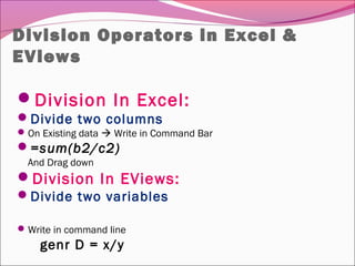 Division Operators in Excel &
EViews
Division In Excel:
Divide two columns
On Existing data  Write in Command Bar
=sum(b2/c2)
And Drag down
Division In EViews:
Divide two variables
Write in command line
genr D = x/y
 