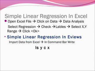 Simple Linear Regression In Excel
Open Excel File  Click on Data  Data Analysis
Select Regression  Check Lables  Select X,Y
Range  Click <Ok>
• Simple Linear Regression In Eviews
Import Data from Excel  In Command Bar Write
ls y c x
 