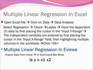 Multiple Linear Regression In Excel
Open Excel File  Click on Data  Data Analysis
Select Regression  Check Lables  Input the dependent
(Y) data by first placing the cursor in the "Input Y-Range”
The independent variables are entered by first placing the
cursor in the "Input X-Range" field, then highlighting multiple
columns in the workbook Click <Ok>
• Multiple Linear Regression In Eviews
Import Data from Excel  In Command Bar Write
ls y c x1 x2
 