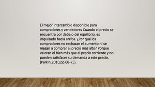 El mejor intercambio disponible para
compradores y vendedores Cuando el precio se
encuentra por debajo del equilibrio, es
impulsado hacia arriba. ¿Por qué los
compradores no rechazan el aumento ni se
niegan a comprar al precio más alto? Porque
valoran el bien más que el precio corriente y no
pueden satisfacer su demanda a este precio,
(Parkin,2010,pp.68-75).
 