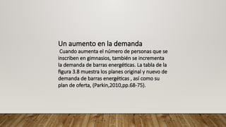 Un aumento en la demanda
Cuando aumenta el número de personas que se
inscriben en gimnasios, también se incrementa
la demanda de barras energéticas. La tabla de la
figura 3.8 muestra los planes original y nuevo de
demanda de barras energéticas , así como su
plan de oferta, (Parkin,2010,pp.68-75).
 