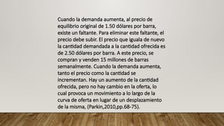 Cuando la demanda aumenta, al precio de
equilibrio original de 1.50 dólares por barra,
existe un faltante. Para eliminar este faltante, el
precio debe subir. El precio que iguala de nuevo
la cantidad demandada a la cantidad ofrecida es
de 2.50 dólares por barra. A este precio, se
compran y venden 15 millones de barras
semanalmente. Cuando la demanda aumenta,
tanto el precio como la cantidad se
incrementan. Hay un aumento de la cantidad
ofrecida, pero no hay cambio en la oferta, lo
cual provoca un movimiento a lo largo de la
curva de oferta en lugar de un desplazamiento
de la misma, (Parkin,2010,pp.68-75).
 