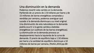 Una disminución en la demanda
Podemos revertir este cambio en la demanda.
Partiendo de un precio de 2.50 dólares por barra y de
15 millones de barras energéticas compradas y
vendidas por semana, podemos averiguar qué
sucede si la demanda disminuye a su nivel original.
Una disminución de esta naturaleza en la demanda
podría ocurrir si la gente cambia a bebidas
energéticas (un sustituto de las barras energéticas).
La disminución en la demanda provoca un
desplazamiento hacia la izquierda de la curva de
demanda. El precio de equilibrio baja a 1.50 dólares
por barra y la cantidad de equilibrio disminuye a 10
millones de barras por semana, (Parkin,2010,pp.68-
75).
 