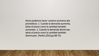 Ahora podemos hacer nuestros primeros dos
pronósticos: 1. Cuando la demanda aumenta,
tanto el precio como la cantidad también
aumentan. 2. Cuando la demanda disminuye,
tanto el precio como la cantidad también
disminuyen. (Parkin,2010,pp.68-75).
 