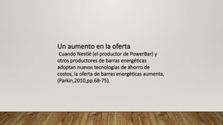Un aumento en la oferta
Cuando Nestlé (el productor de PowerBar) y
otros productores de barras energéticas
adoptan nuevas tecnologías de ahorro de
costos, la oferta de barras energéticas aumenta,
(Parkin,2010,pp.68-75).
 