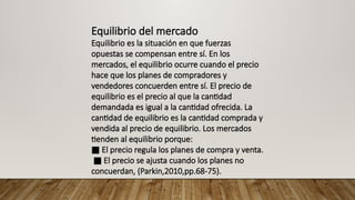 Equilibrio del mercado
Equilibrio es la situación en que fuerzas
opuestas se compensan entre sí. En los
mercados, el equilibrio ocurre cuando el precio
hace que los planes de compradores y
vendedores concuerden entre sí. El precio de
equilibrio es el precio al que la cantidad
demandada es igual a la cantidad ofrecida. La
cantidad de equilibrio es la cantidad comprada y
vendida al precio de equilibrio. Los mercados
tienden al equilibrio porque:
■ El precio regula los planes de compra y venta.
■ El precio se ajusta cuando los planes no
concuerdan, (Parkin,2010,pp.68-75).
 