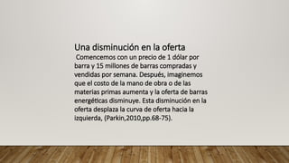 Una disminución en la oferta
Comencemos con un precio de 1 dólar por
barra y 15 millones de barras compradas y
vendidas por semana. Después, imaginemos
que el costo de la mano de obra o de las
materias primas aumenta y la oferta de barras
energéticas disminuye. Esta disminución en la
oferta desplaza la curva de oferta hacia la
izquierda, (Parkin,2010,pp.68-75).
 