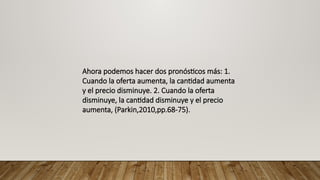 Ahora podemos hacer dos pronósticos más: 1.
Cuando la oferta aumenta, la cantidad aumenta
y el precio disminuye. 2. Cuando la oferta
disminuye, la cantidad disminuye y el precio
aumenta, (Parkin,2010,pp.68-75).
 
