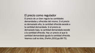 El precio como regulador
El precio de un bien regula las cantidades
demandadas y ofrecidas del mismo. Si el precio
es demasiado alto, la cantidad ofrecida excede a
la cantidad demandada. Si el precio es
demasiado bajo, la cantidad demandada excede
a la cantidad ofrecida. Hay un precio al que la
cantidad demandada iguala la cantidad ofrecida.
Veamos cuál es éste, (Parkin,2010,pp.68-75).
 